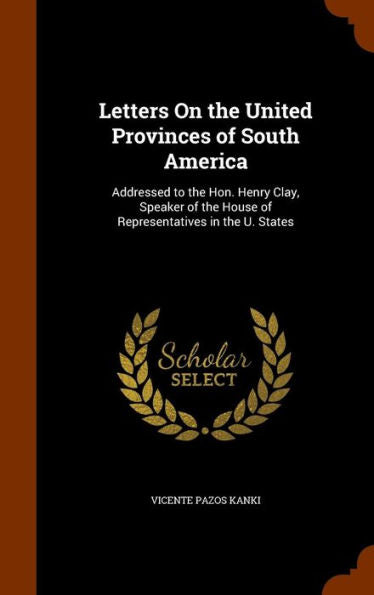 Letters On The United Provinces Of South America: Addressed To The Hon. Henry Clay, Speaker Of The House Of Representatives In The U. States