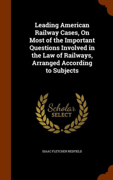 Leading American Railway Cases, On Most Of The Important Questions Involved In The Law Of Railways, Arranged According To Subjects