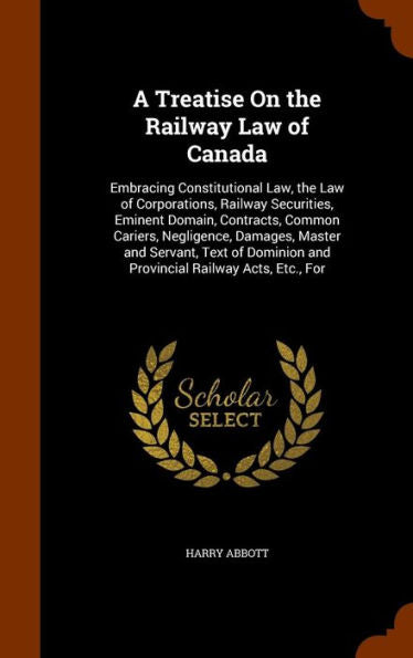 A Treatise On The Railway Law Of Canada: Embracing Constitutional Law, The Law Of Corporations, Railway Securities, Eminent Domain, Contracts, Common ... And Provincial Railway Acts, Etc., For