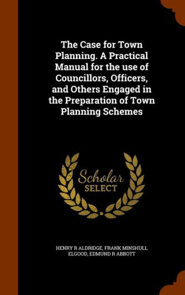 The Case For Town Planning. A Practical Manual For The Use Of Councillors, Officers, And Others Engaged In The Preparation Of Town Planning Schemes