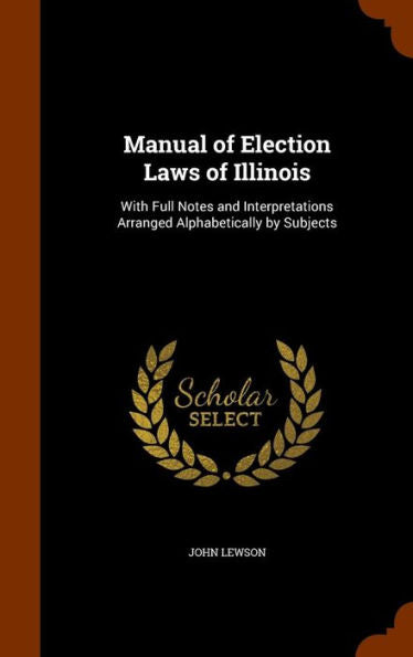 Manual Of Election Laws Of Illinois: With Full Notes And Interpretations Arranged Alphabetically By Subjects
