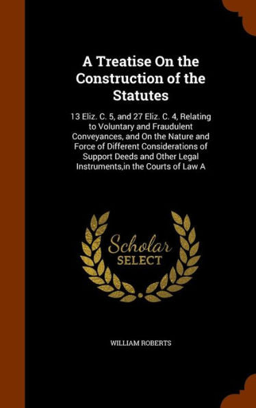 A Treatise On The Construction Of The Statutes: 13 Eliz. C. 5, And 27 Eliz. C. 4, Relating To Voluntary And Fraudulent Conveyances, And On The Nature ... Legal Instruments, In The Courts Of Law A