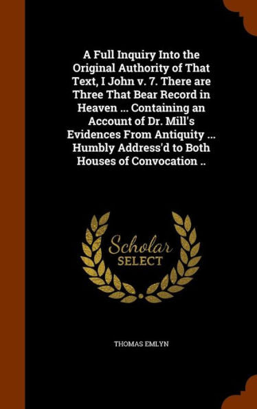A Full Inquiry Into The Original Authority Of That Text, I John V. 7. There Are Three That Bear Record In Heaven ... Containing An Account Of Dr. ... Address'D To Both Houses Of Convocation ..