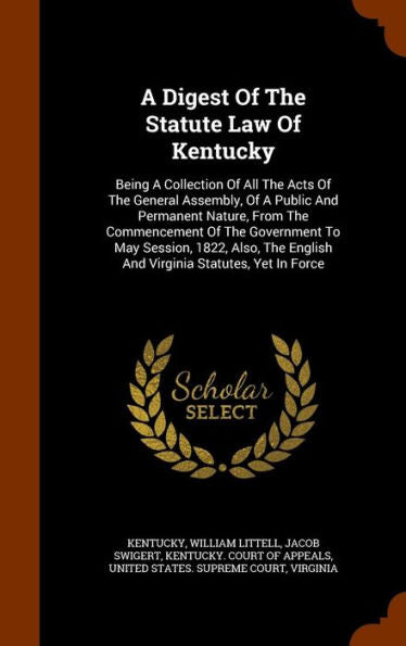 A Digest Of The Statute Law Of Kentucky: Being A Collection Of All The Acts Of The General Assembly, Of A Public And Permanent Nature, From The ... English And Virginia Statutes, Yet In Force