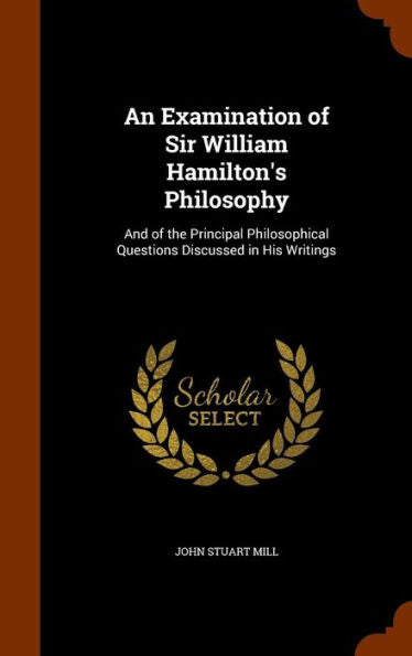 An Examination Of Sir William Hamilton's Philosophy: And Of The Principal Philosophical Questions Discussed In His Writings