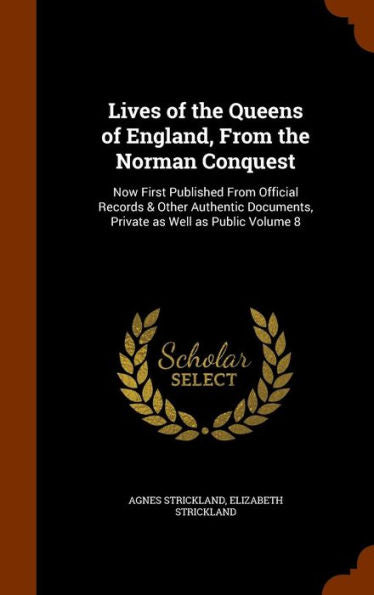 Lives Of The Queens Of England, From The Norman Conquest: Now First Published From Official Records & Other Authentic Documents, Private As Well As Public Volume 8