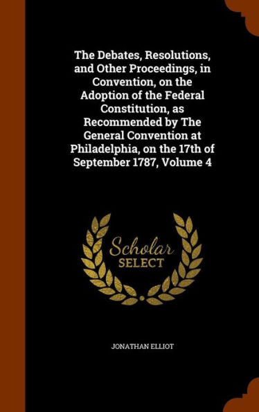 The Debates, Resolutions, And Other Proceedings, In Convention, On The Adoption Of The Federal Constitution, As Recommended By The General Convention ... On The 17Th Of September 1787, Volume 4