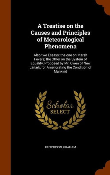 A Treatise On The Causes And Principles Of Meteorological Phenomena: Also Two Essays; The One On Marsh Fevers; The Other On The System Of Equality, ... For Ameliorating The Condition Of Mankind