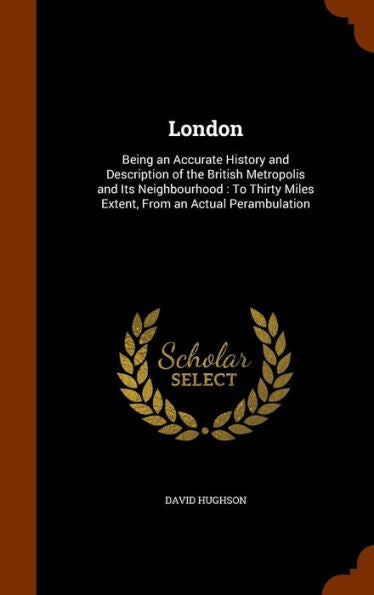 London: Being An Accurate History And Description Of The British Metropolis And Its Neighbourhood: To Thirty Miles Extent, From An Actual Perambulation