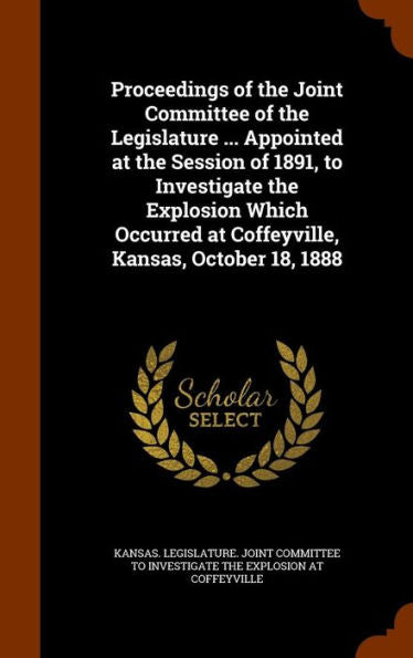 Proceedings Of The Joint Committee Of The Legislature ... Appointed At The Session Of 1891, To Investigate The Explosion Which Occurred At Coffeyville, Kansas, October 18, 1888