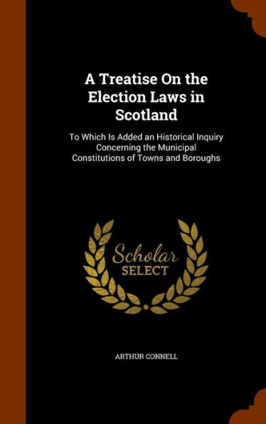 A Treatise On The Election Laws In Scotland: To Which Is Added An Historical Inquiry Concerning The Municipal Constitutions Of Towns And Boroughs