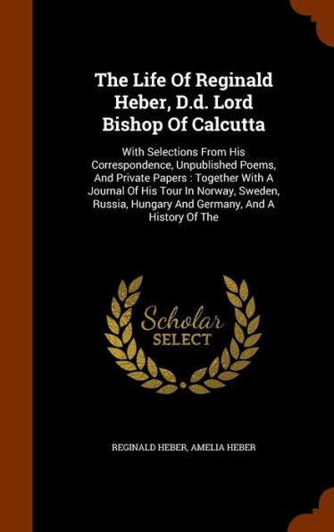 The Life Of Reginald Heber, D.D. Lord Bishop Of Calcutta: With Selections From His Correspondence, Unpublished Poems, And Private Papers: Together ... Hungary And Germany, And A History Of The