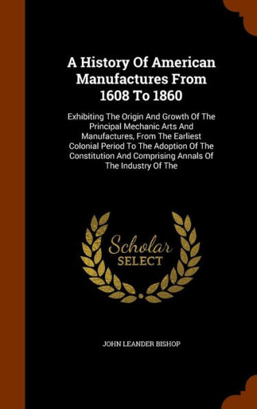 A History Of American Manufactures From 1608 To 1860: Exhibiting The Origin And Growth Of The Principal Mechanic Arts And Manufactures, From The ... And Comprising Annals Of The Industry Of The