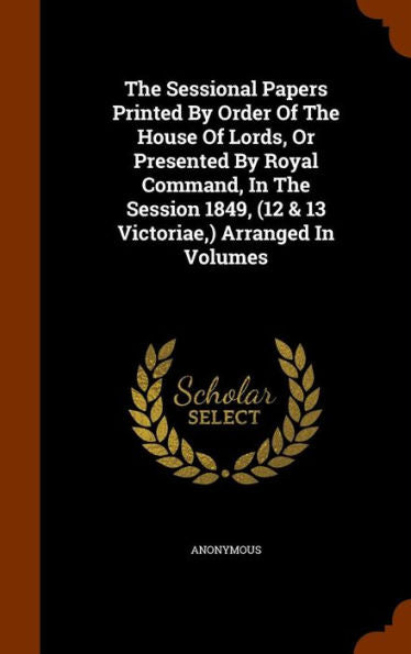 The Sessional Papers Printed By Order Of The House Of Lords, Or Presented By Royal Command, In The Session 1849, (12 & 13 Victoriae, ) Arranged In Volumes