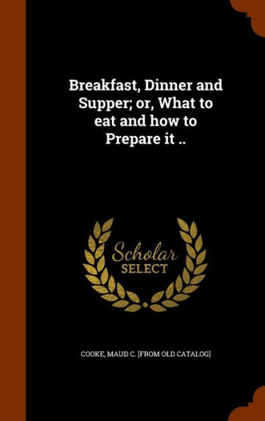 Breakfast, Dinner And Supper; Or, What To Eat And How To Prepare It ..