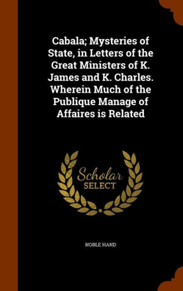 Cabala; Mysteries Of State, In Letters Of The Great Ministers Of K. James And K. Charles. Wherein Much Of The Publique Manage Of Affaires Is Related