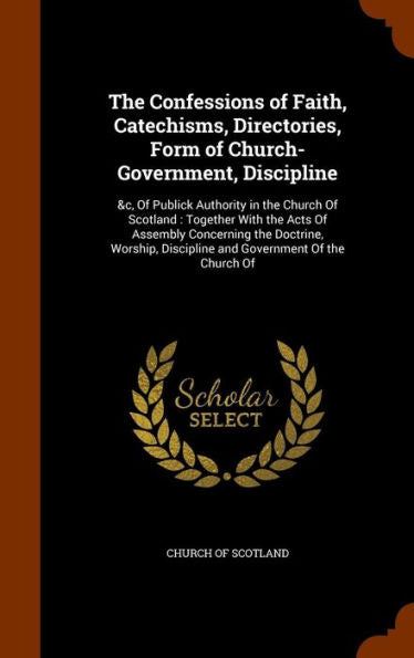 The Confessions Of Faith, Catechisms, Directories, Form Of Church-Government, Discipline: &C, Of Publick Authority In The Church Of Scotland: Together ... Discipline And Government Of The Church Of