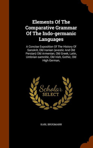 Elements Of The Comparative Grammar Of The Indo-Germanic Languages: A Concise Exposition Of The History Of Sanskrit, Old Iranian (Avestic And Old ... Old Irish, Gothic, Old High German,
