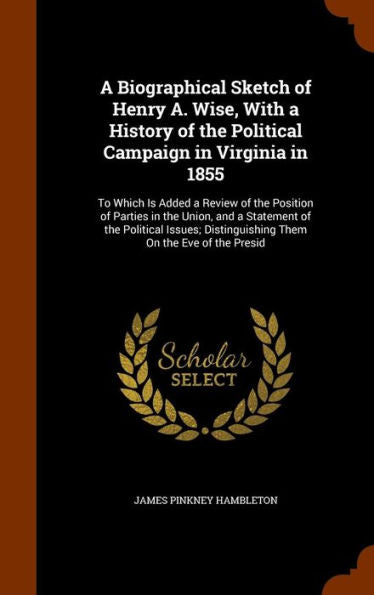 A Biographical Sketch Of Henry A. Wise, With A History Of The Political Campaign In Virginia In 1855: To Which Is Added A Review Of The Position Of ... Distinguishing Them On The Eve Of The Presid