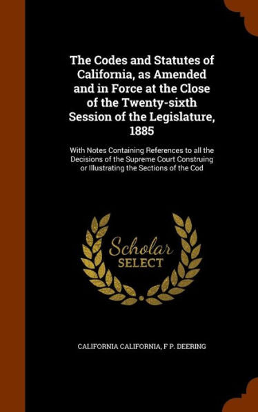 The Codes And Statutes Of California, As Amended And In Force At The Close Of The Twenty-Sixth Session Of The Legislature, 1885: With Notes Containing ... Or Illustrating The Sections Of The Cod