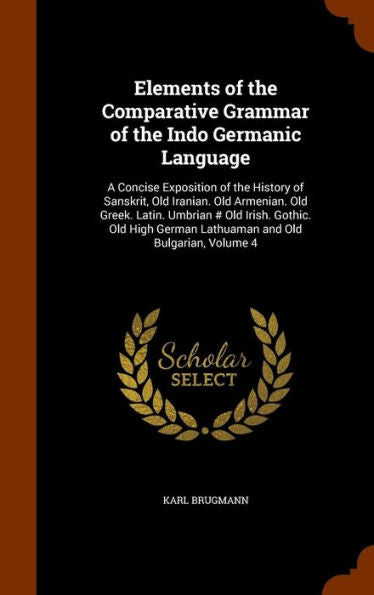 Elements Of The Comparative Grammar Of The Indo Germanic Language: A Concise Exposition Of The History Of Sanskrit, Old Iranian. Old Armenian. Old ... German Lathuaman And Old Bulgarian, Volume 4