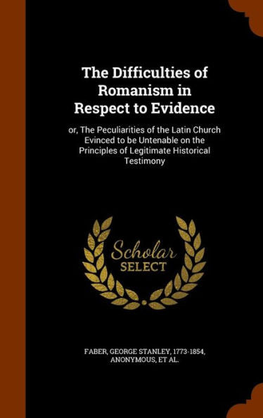 The Difficulties Of Romanism In Respect To Evidence: Or, The Peculiarities Of The Latin Church Evinced To Be Untenable On The Principles Of Legitimate Historical Testimony