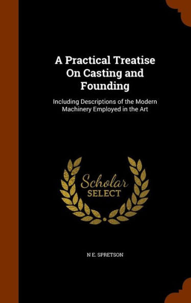 A Practical Treatise On Casting And Founding: Including Descriptions Of The Modern Machinery Employed In The Art