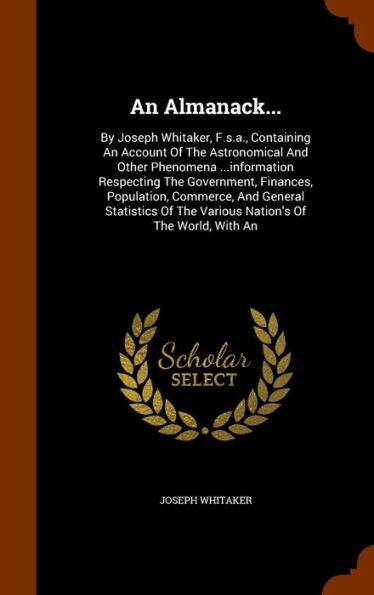 An Almanack...: By Joseph Whitaker, F.S.A., Containing An Account Of The Astronomical And Other Phenomena ...Information Respecting The Government, ... Of The Various Nation's Of The World, With An