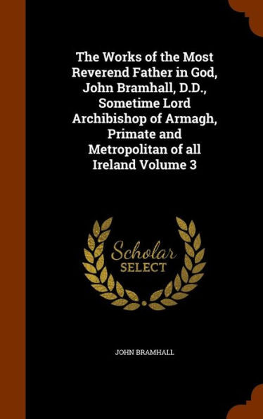 The Works Of The Most Reverend Father In God, John Bramhall, D.D., Sometime Lord Archibishop Of Armagh, Primate And Metropolitan Of All Ireland Volume 3