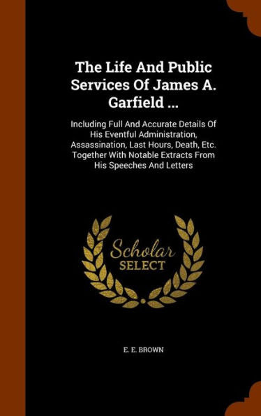 The Life And Public Services Of James A. Garfield ...: Including Full And Accurate Details Of His Eventful Administration, Assassination, Last Hours, ... Extracts From His Speeches And Letters