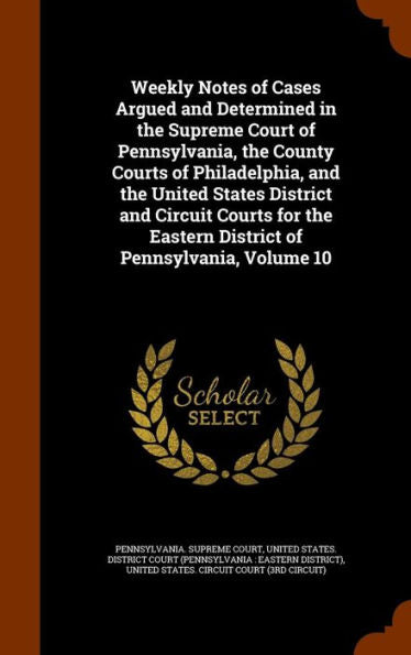 Weekly Notes Of Cases Argued And Determined In The Supreme Court Of Pennsylvania, The County Courts Of Philadelphia, And The United States District ... Eastern District Of Pennsylvania, Volume 10