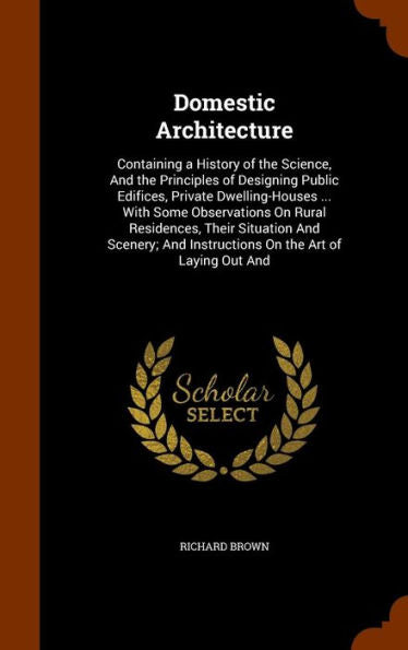 Domestic Architecture: Containing A History Of The Science, And The Principles Of Designing Public Edifices, Private Dwelling-Houses ... With Some ... And Instructions On The Art Of Laying Out And