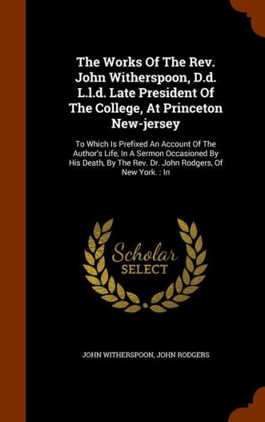 The Works Of The Rev. John Witherspoon, D.D. L.L.D. Late President Of The College, At Princeton New-Jersey: To Which Is Prefixed An Account Of The ... The Rev. Dr. John Rodgers, Of New York.: In