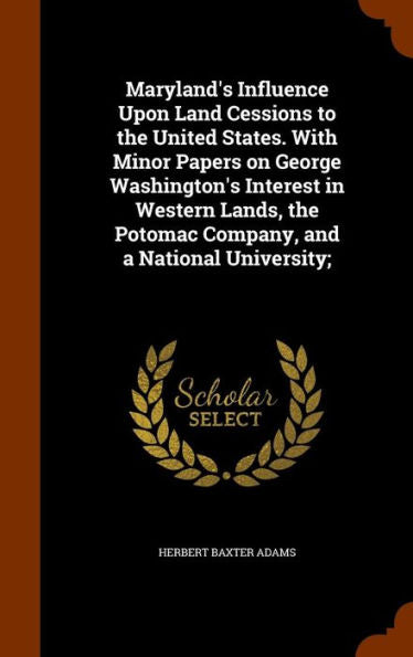 Maryland's Influence Upon Land Cessions To The United States. With Minor Papers On George Washington's Interest In Western Lands, The Potomac Company, And A National University;