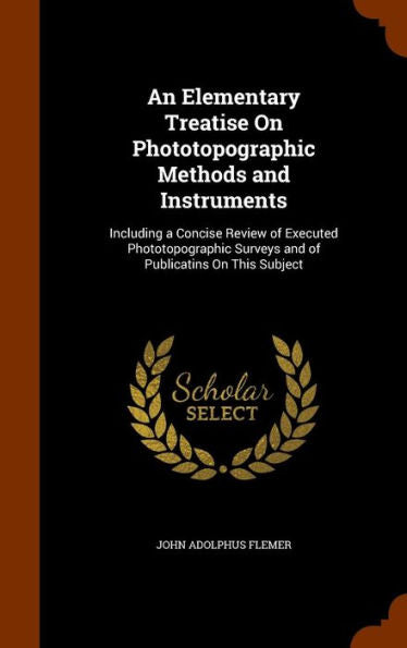 An Elementary Treatise On Phototopographic Methods And Instruments: Including A Concise Review Of Executed Phototopographic Surveys And Of Publicatins On This Subject