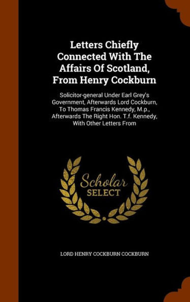 Letters Chiefly Connected With The Affairs Of Scotland, From Henry Cockburn: Solicitor-General Under Earl Grey's Government, Afterwards Lord Cockburn, ... Hon. T.F. Kennedy, With Other Letters From