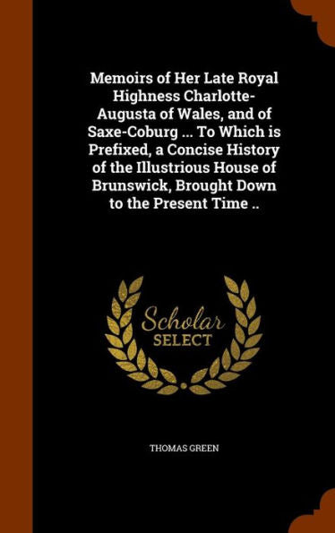 Memoirs Of Her Late Royal Highness Charlotte-Augusta Of Wales, And Of Saxe-Coburg ... To Which Is Prefixed, A Concise History Of The Illustrious House Of Brunswick, Brought Down To The Present Time ..
