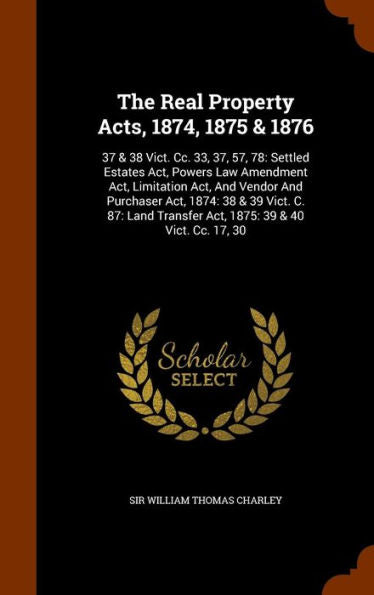 The Real Property Acts, 1874, 1875 & 1876: 37 & 38 Vict. Cc. 33, 37, 57, 78: Settled Estates Act, Powers Law Amendment Act, Limitation Act, And Vendor ... Transfer Act, 1875: 39 & 40 Vict. Cc. 17, 30