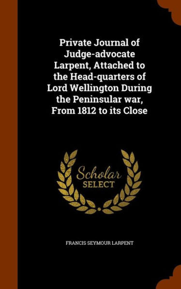 Private Journal Of Judge-Advocate Larpent, Attached To The Head-Quarters Of Lord Wellington During The Peninsular War, From 1812 To Its Close