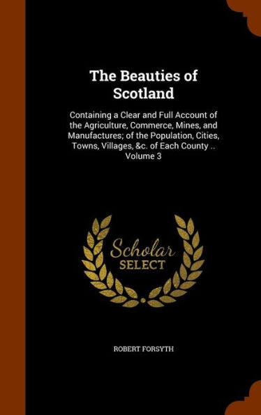 The Beauties Of Scotland: Containing A Clear And Full Account Of The Agriculture, Commerce, Mines, And Manufactures; Of The Population, Cities, Towns, Villages, &C. Of Each County .. Volume 3