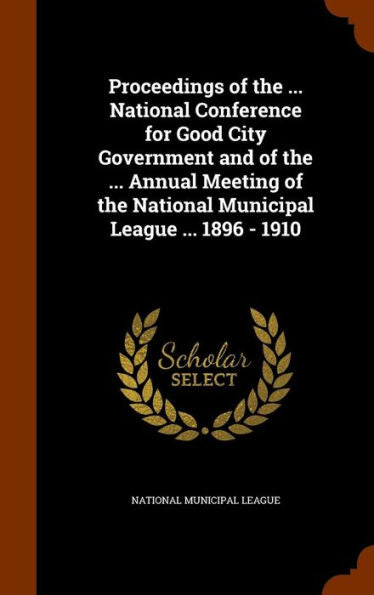 Proceedings Of The ... National Conference For Good City Government And Of The ... Annual Meeting Of The National Municipal League ... 1896 - 1910