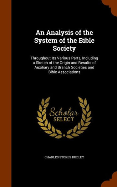 An Analysis Of The System Of The Bible Society: Throughout Its Various Parts, Including A Sketch Of The Origin And Results Of Auxiliary And Branch Societies And Bible Associations