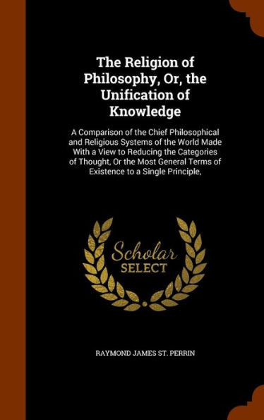 The Religion Of Philosophy, Or, The Unification Of Knowledge: A Comparison Of The Chief Philosophical And Religious Systems Of The World Made With A ... Terms Of Existence To A Single Principle,