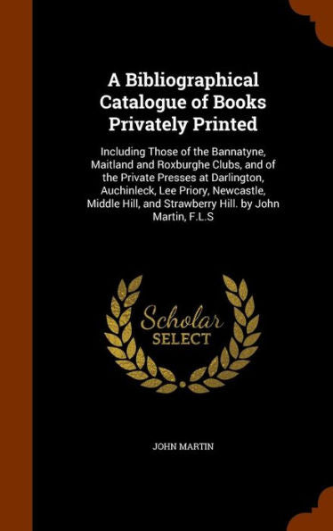 A Bibliographical Catalogue Of Books Privately Printed: Including Those Of The Bannatyne, Maitland And Roxburghe Clubs, And Of The Private Presses At ... And Strawberry Hill. By John Martin, F.L.S