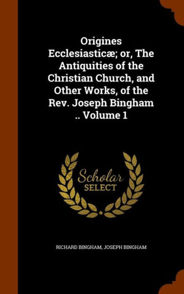 Origines Ecclesiastic? Or, The Antiquities Of The Christian Church, And Other Works, Of The Rev. Joseph Bingham .. Volume 1
