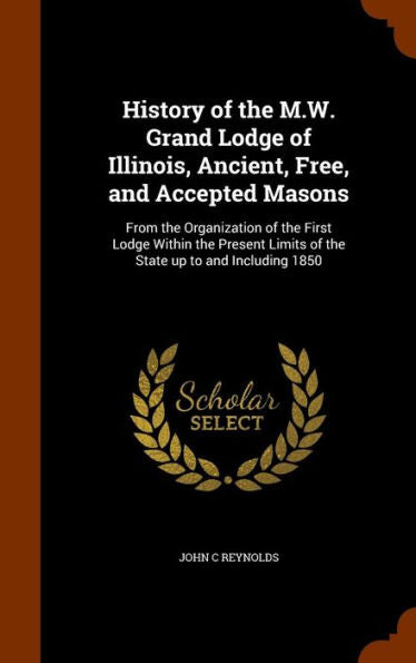 History Of The M.W. Grand Lodge Of Illinois, Ancient, Free, And Accepted Masons: From The Organization Of The First Lodge Within The Present Limits Of The State Up To And Including 1850