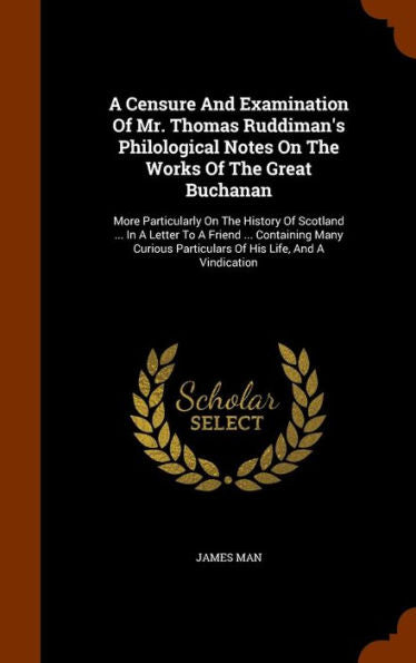 A Censure And Examination Of Mr. Thomas Ruddiman's Philological Notes On The Works Of The Great Buchanan: More Particularly On The History Of Scotland ... Particulars Of His Life, And A Vindication