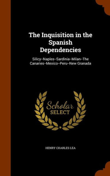 The Inquisition In The Spanish Dependencies: Silicy--Naples--Sardinia--Milan--The Canaries--Mexico--Peru--New Granada