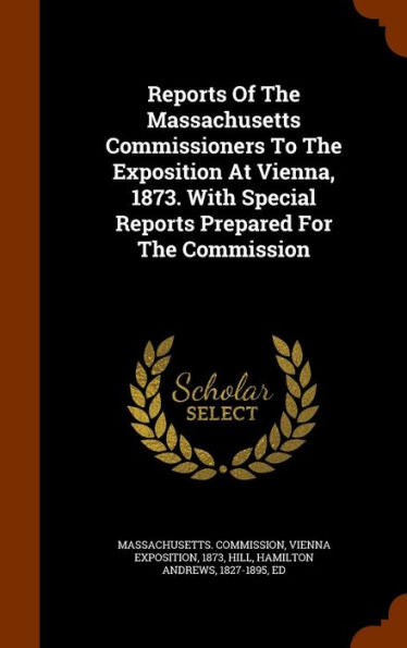 Reports Of The Massachusetts Commissioners To The Exposition At Vienna, 1873. With Special Reports Prepared For The Commission