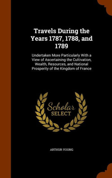 Travels During The Years 1787, 1788, And 1789: Undertaken More Particularly With A View Of Ascertaining The Cultivation, Wealth, Resources, And National Prosperity Of The Kingdom Of France